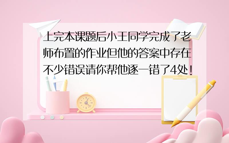 上完本课题后小王同学完成了老师布置的作业但他的答案中存在不少错误请你帮他逐一错了4处!