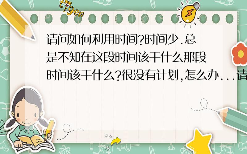 请问如何利用时间?时间少.总是不知在这段时间该干什么那段时间该干什么?很没有计划,怎么办...请问如何利用时间?时间少.总是不知在这段时间该干什么那段时间该干什么?很没有计划,怎么