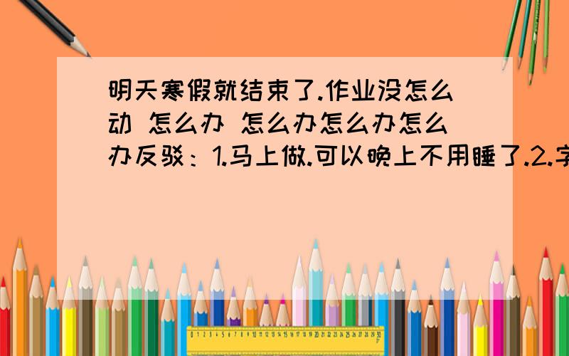 明天寒假就结束了.作业没怎么动 怎么办 怎么办怎么办怎么办反驳：1.马上做.可以晚上不用睡了.2.字迹像的.哪里这么多人啊人家都睡了.3.实话实说.你们不怕死我还怕死.4.老师鬼的很.多方面