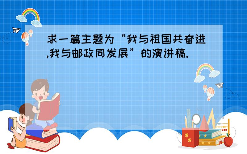 求一篇主题为“我与祖国共奋进,我与邮政同发展”的演讲稿.