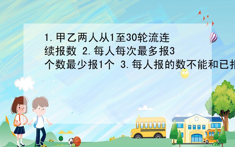 1.甲乙两人从1至30轮流连续报数 2.每人每次最多报3个数最少报1个 3.每人报的数不能和已报的重复4.不能跳过任何一个数 5.谁报30谁失败 怎样才能保持获胜呢?答得好的我会给分