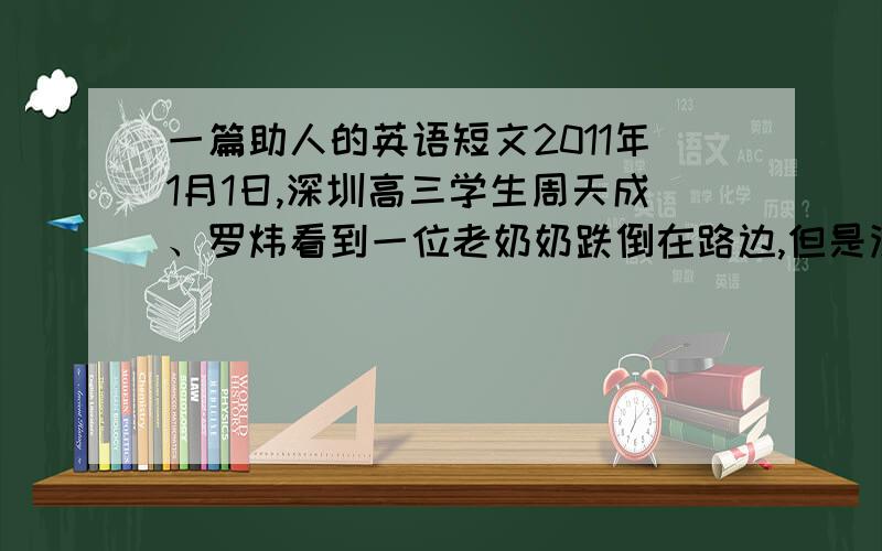 一篇助人的英语短文2011年1月1日,深圳高三学生周天成、罗炜看到一位老奶奶跌倒在路边,但是没有路人过去搀扶.他俩把老奶奶送到医院并联络了她的家人,却没有留下他们的姓名.深圳市政府