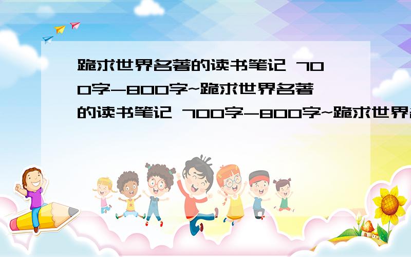 跪求世界名著的读书笔记 700字-800字~跪求世界名著的读书笔记 700字-800字~跪求世界名著的读跪求世界名著的读书笔记 700字-800字~书笔记 700字-800字~谢跪求世界名著的读书笔记 700字-800字~哪一