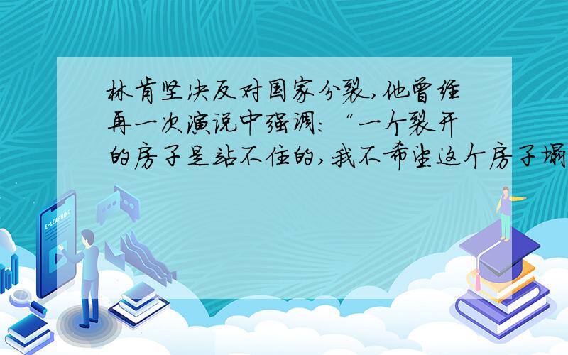 林肯坚决反对国家分裂,他曾经再一次演说中强调：“一个裂开的房子是站不住的,我不希望这个房子塌下去.�林肯坚决反对国家分裂,他曾经再一次演说中强调：“一个裂开的房子是站不住的