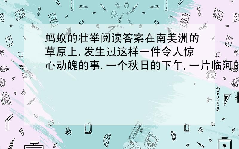 蚂蚁的壮举阅读答案在南美洲的草原上,发生过这样一件令人惊心动魄的事.一个秋日的下午,一片临河的草丛突然起火.呼呼直窜的烈火形成了一个火圈,向草丛中央一个小小的丘陵包围过来.丘