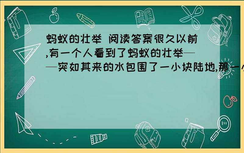 蚂蚁的壮举 阅读答案很久以前,有一个人看到了蚂蚁的壮举——突如其来的水包围了一小块陆地,那一小块陆地有许多的蚂蚁,是蚂蚁的家园.蚂蚁们对水是很敏感的,因为它们不会水.天要是要下