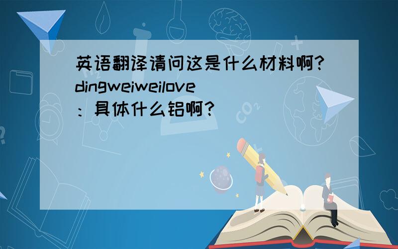 英语翻译请问这是什么材料啊?dingweiweilove：具体什么铝啊？