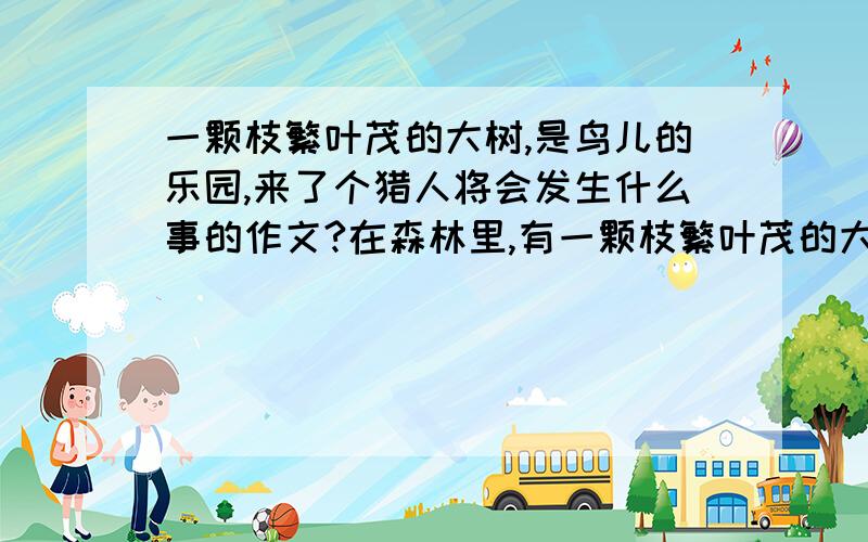 一颗枝繁叶茂的大树,是鸟儿的乐园,来了个猎人将会发生什么事的作文?在森林里,有一颗枝繁叶茂的大树,他是鸟儿幸福生活的乐园.清晨,鸟儿婉转动听的唱歌；黄昏,鸟儿翩翩起舞的演奏.可是,