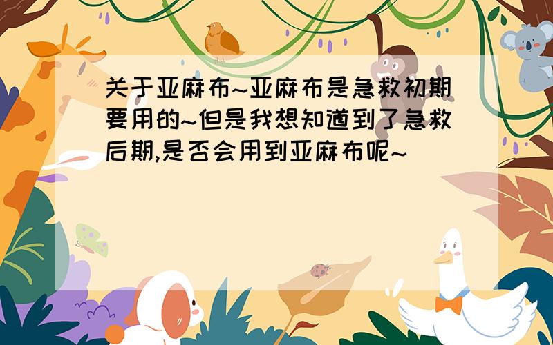 关于亚麻布~亚麻布是急救初期要用的~但是我想知道到了急救后期,是否会用到亚麻布呢~