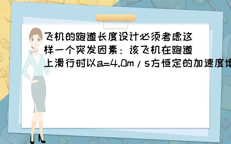 飞机的跑道长度设计必须考虑这样一个突发因素：该飞机在跑道上滑行时以a=4.0m/s方恒定的加速度增速,当速率达到90m/s时就可以升空.但此时因故不能起飞,应立即刹车,刹车产生的最大加速度