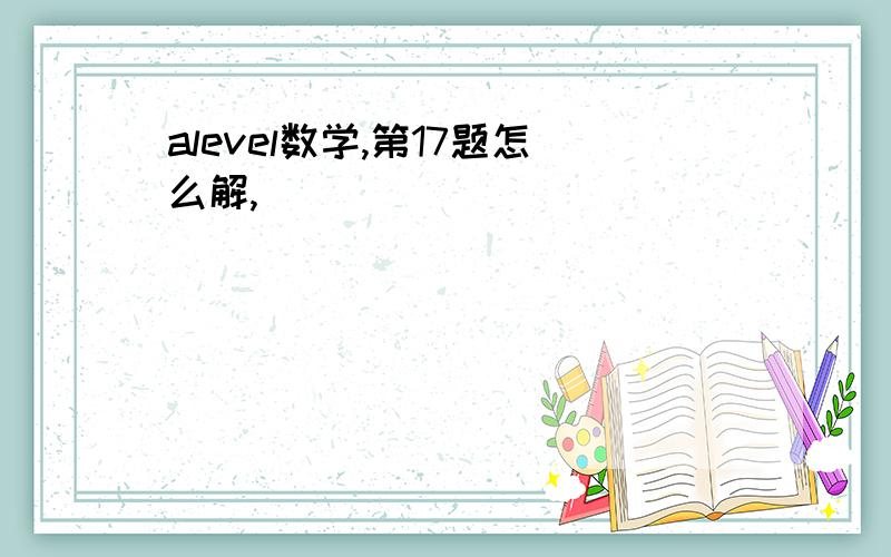 alevel数学,第17题怎么解,