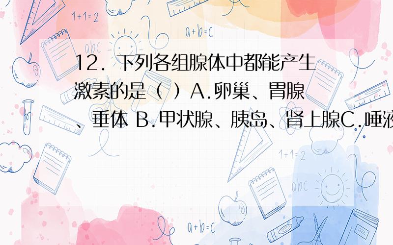 12．下列各组腺体中都能产生激素的是（ ）A.卵巢、胃腺、垂体 B.甲状腺、胰岛、肾上腺C.唾液腺、睾丸、甲状腺 D.垂体、汗腺、性腺15．雄性激素由睾丸分泌后直接进入（ ）A.输精管 B.前列