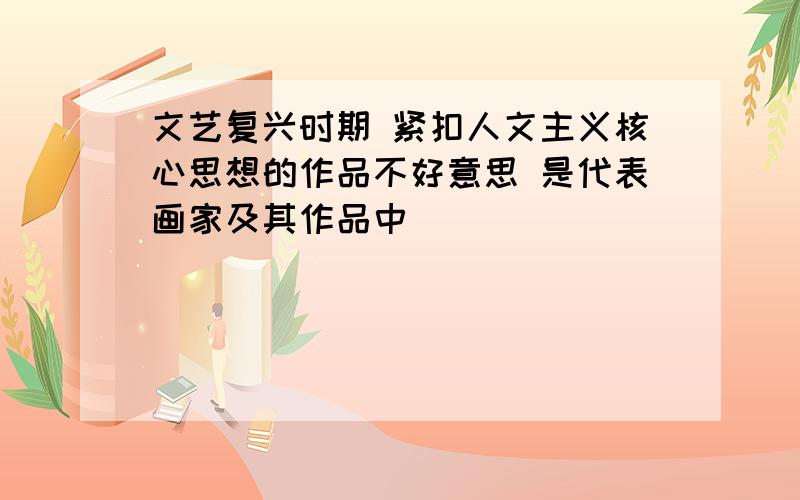 文艺复兴时期 紧扣人文主义核心思想的作品不好意思 是代表画家及其作品中