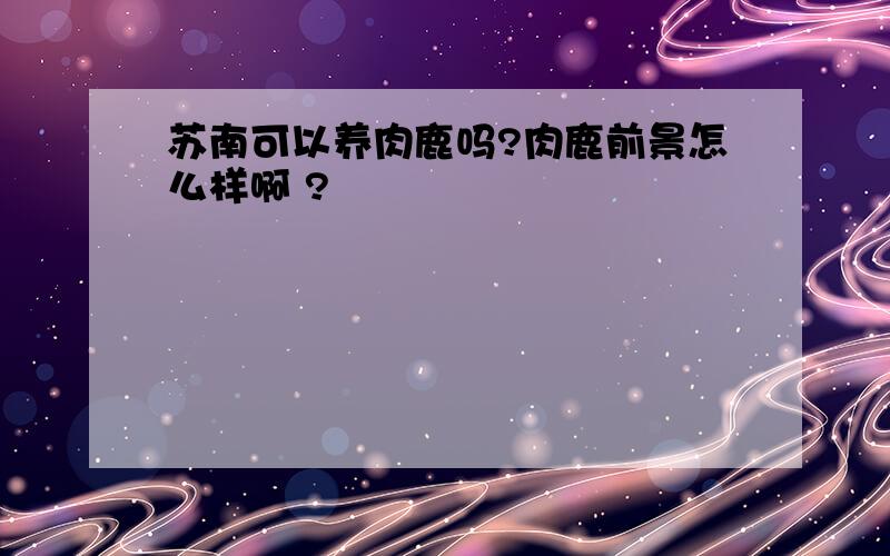 苏南可以养肉鹿吗?肉鹿前景怎么样啊 ?