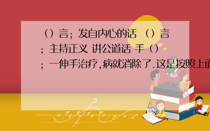 （）言；发自内心的话 （）言；主持正义 讲公道话 手（）；一伸手治疗,病就消除了.这是按照上面地解释填上恰当的词语