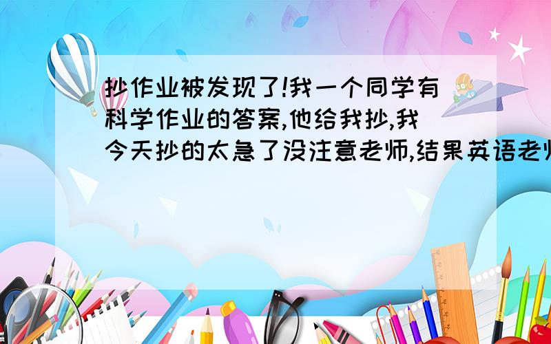 抄作业被发现了!我一个同学有科学作业的答案,他给我抄,我今天抄的太急了没注意老师,结果英语老师从窗户旁边走过看见我抄,马上叫科学课代表把答案给科学老师,还好是放学,科学老师回去