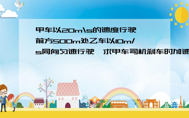 甲车以20m\s的速度行驶,前方500m处乙车以10m/s同向匀速行驶,求甲车司机刹车时加速度a的最小值