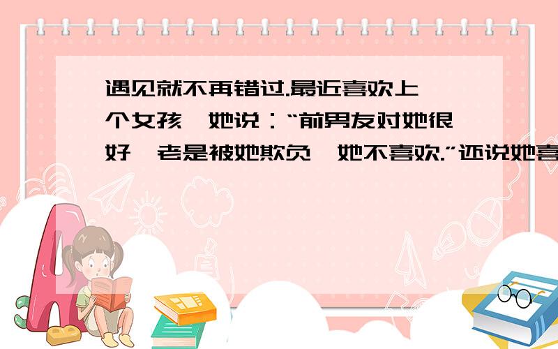 遇见就不再错过.最近喜欢上一个女孩,她说：“前男友对她很好,老是被她欺负,她不喜欢.”还说她喜欢那种走在一起有淡淡的感觉,不鸣则已一鸣惊人的人.我想知道她是个什么样的女孩?和她