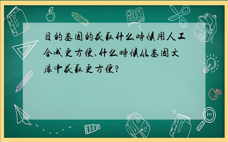 目的基因的获取什么时候用人工合成更方便,什么时候从基因文库中获取更方便?