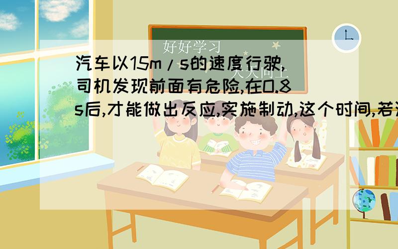 汽车以15m/s的速度行驶,司机发现前面有危险,在O.8s后,才能做出反应,实施制动,这个时间,若汽车刹...汽车以15m/s的速度行驶,司机发现前面有危险,在O.8s后,才能做出反应,实施制动,这个时间,若汽