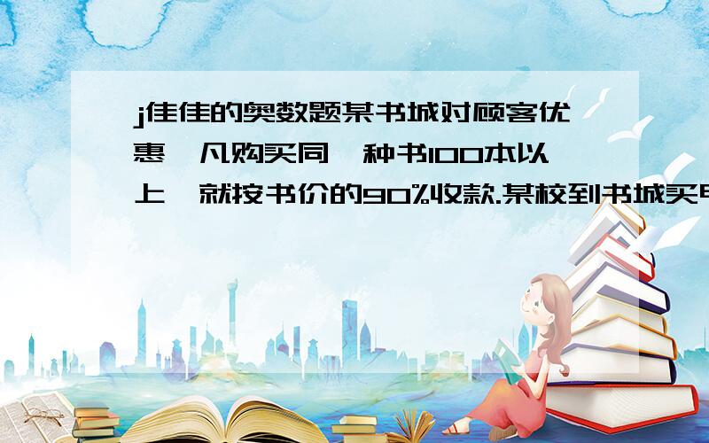 j佳佳的奥数题某书城对顾客优惠,凡购买同一种书100本以上,就按书价的90%收款.某校到书城买甲乙两种书,乙书是甲书册数的3/5,只有甲种书得到90%的优惠.其中甲书所付的钱是乙种书的2倍,已知