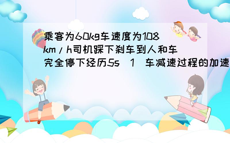 乘客为60kg车速度为108km/h司机踩下刹车到人和车完全停下经历5s(1)车减速过程的加速度大小