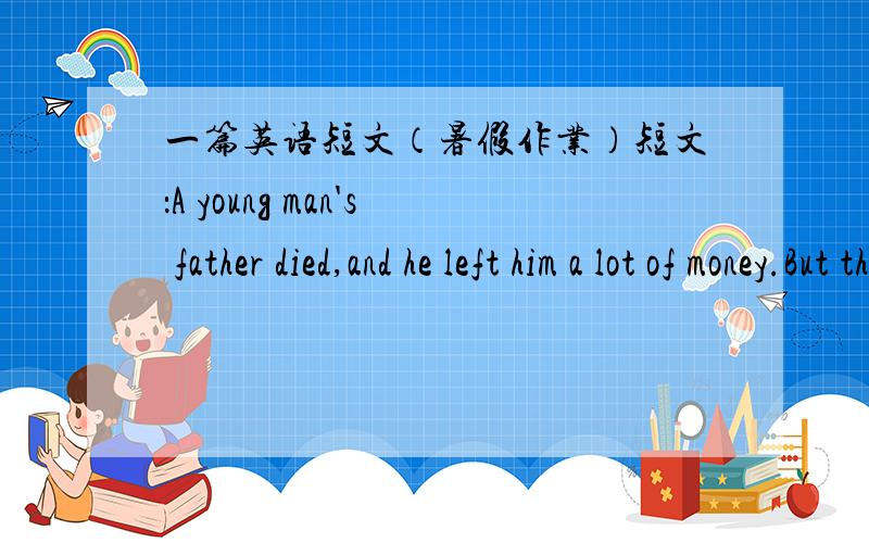 一篇英语短文（暑假作业）短文：A young man's father died,and he left him a lot of money.But the son was a foolish man.He quickly spent all the money,and soon had nothing.Then all his friends left him.He was very poor and lonely.So he we