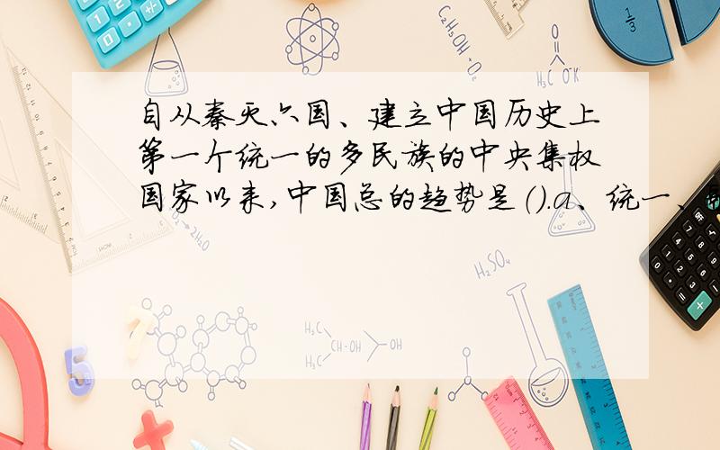 自从秦灭六国、建立中国历史上第一个统一的多民族的中央集权国家以来,中国总的趋势是（）.a、统一、融合b、统一、团结c、统一、繁荣d、分裂、整合