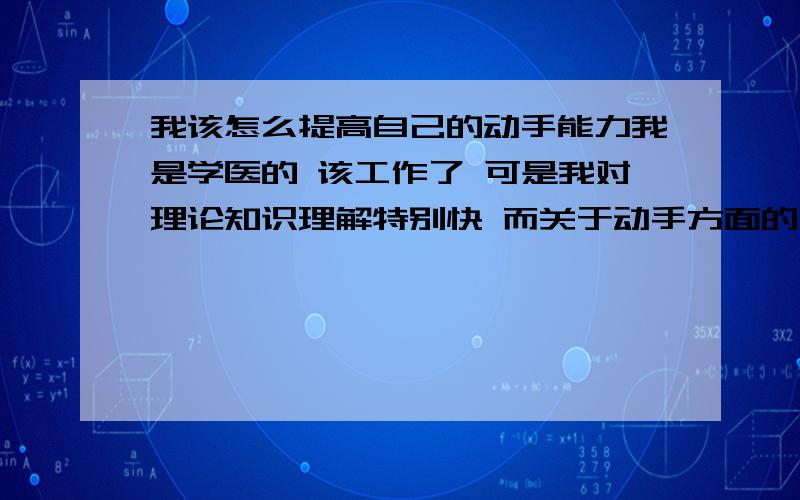 我该怎么提高自己的动手能力我是学医的 该工作了 可是我对理论知识理解特别快 而关于动手方面的比较差 跟我条件相似的人 他们看一遍别人的操作就能做的差不多 可是我开始老是做不好