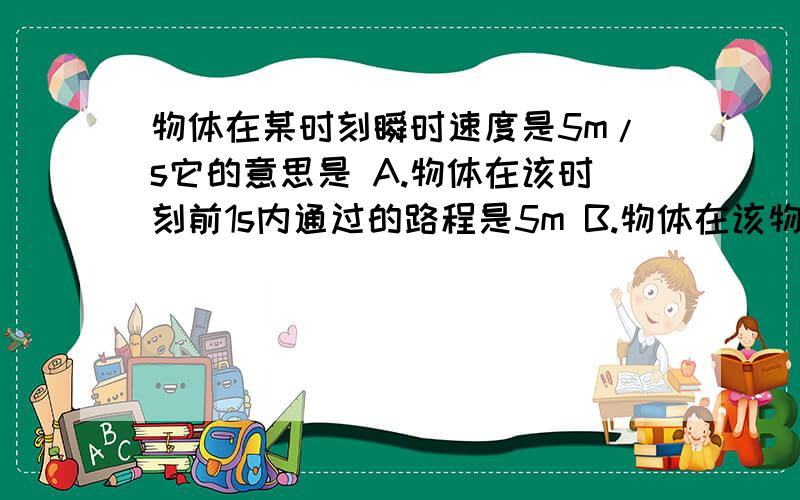 物体在某时刻瞬时速度是5m/s它的意思是 A.物体在该时刻前1s内通过的路程是5m B.物体在该物体在某时刻瞬时速度是5m/s它的意思是A.物体在该时刻前1s内通过的路程是5mB.物体在该时刻后1s内通过