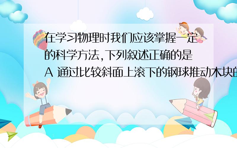 在学习物理时我们应该掌握一定的科学方法,下列叙述正确的是A 通过比较斜面上滚下的钢球推动木块的距离显示动能大小是放大法B 用电流表,电压表探究电流与电压,电阻的关系时采用了控制