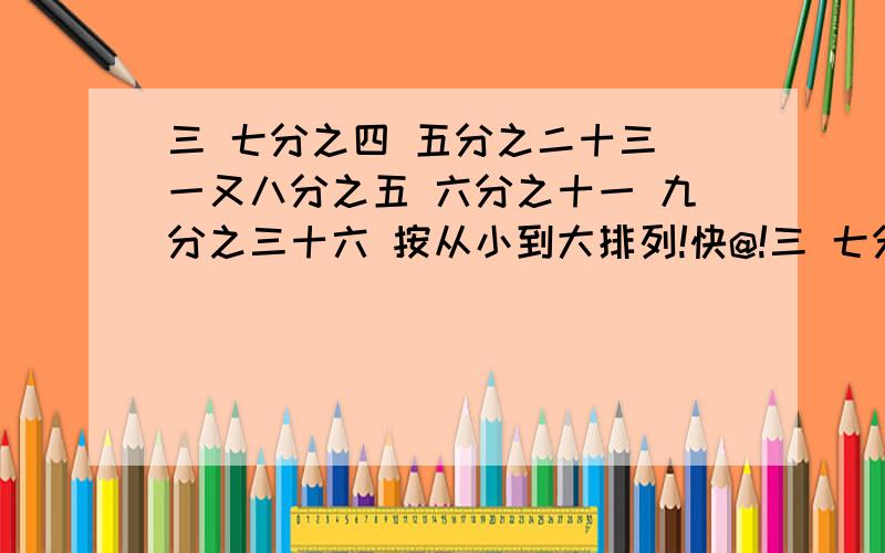 三 七分之四 五分之二十三 一又八分之五 六分之十一 九分之三十六 按从小到大排列!快@!三 七分之四 五分之二十三 一又八分之五 六分之十一 九分之三十六 按从小到大排列,