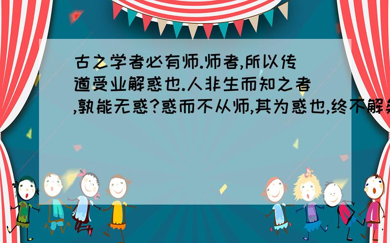 古之学者必有师.师者,所以传道受业解惑也.人非生而知之者,孰能无惑?惑而不从师,其为惑也,终不解矣的意思是