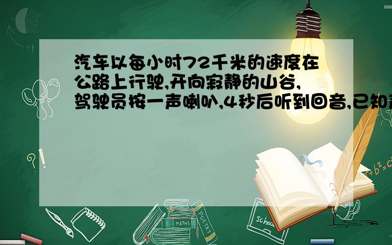 汽车以每小时72千米的速度在公路上行驶,开向寂静的山谷,驾驶员按一声喇叭,4秒后听到回音,已知声音的速度是340米/秒,问按喇叭时汽车离山谷多远?