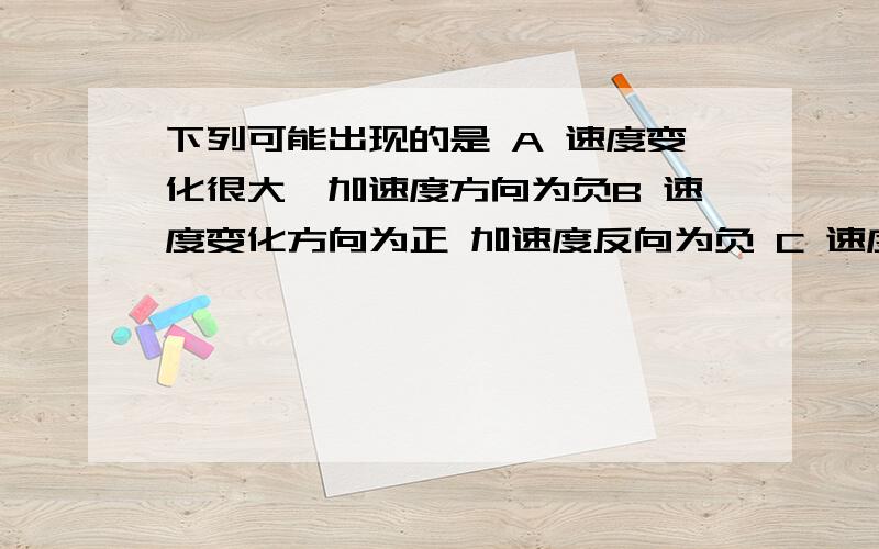 下列可能出现的是 A 速度变化很大,加速度方向为负B 速度变化方向为正 加速度反向为负 C 速度变化越来越快 加速度越来越小 D 速度越来越大 加速度越来越小 理由详细充分