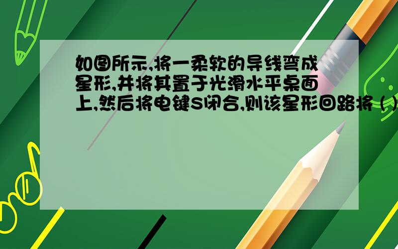 如图所示,将一柔软的导线弯成星形,并将其置于光滑水平桌面上,然后将电键S闭合,则该星形回路将 ( )A．不会变形                 B．会变形,所围面积增大      C．会变形,所围面积减小     D．会变