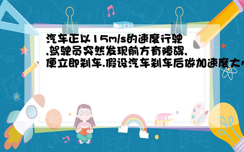 汽车正以15m/s的速度行驶,驾驶员突然发现前方有障碍,便立即刹车.假设汽车刹车后做加速度大小为6m/s的…汽车正以15m/s的速度行驶,驾驶员突然发现前方有障碍,便立即刹车.假设汽车刹车后做