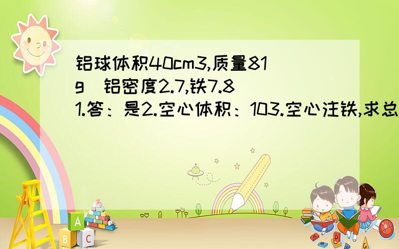 铝球体积40cm3,质量81g（铝密度2.7,铁7.8）1.答：是2.空心体积：103.空心注铁,求总质量：159克