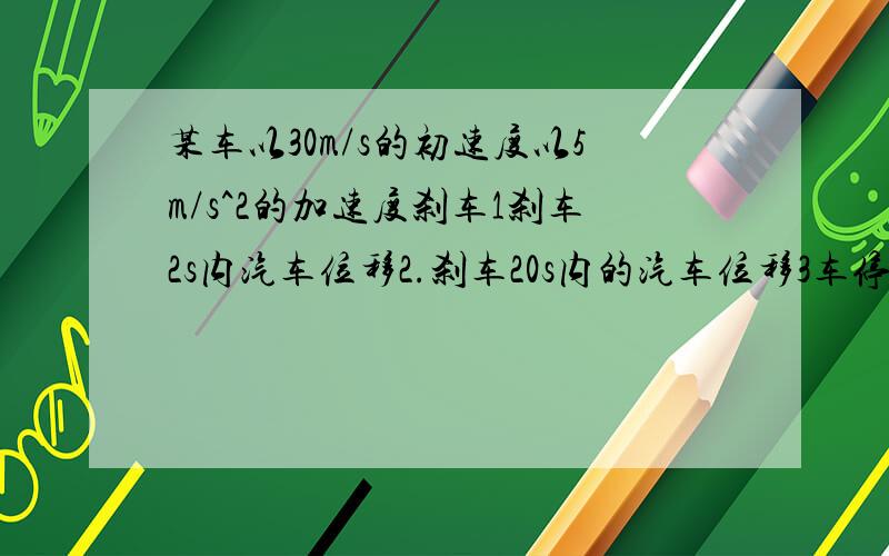 某车以30m/s的初速度以5m/s^2的加速度刹车1刹车2s内汽车位移2.刹车20s内的汽车位移3车停止运动前1s的位移我物理烂爆了某车以30m/s的初速度，以5m/s^2的加速度刹车，1.刹车2s内汽车位移 2.刹车20s