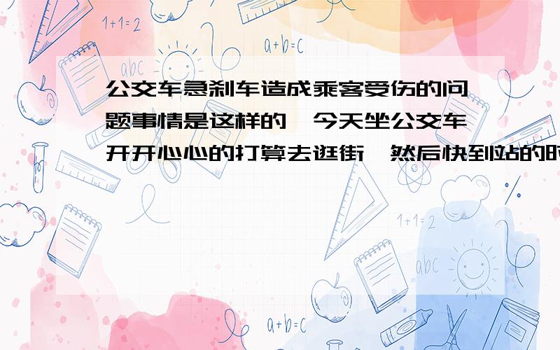 公交车急刹车造成乘客受伤的问题事情是这样的,今天坐公交车开开心心的打算去逛街,然后快到站的时候我就站起来了,谁知道刚站起来司机一个超级无敌的急刹车就把我甩了出去,车是有梯子