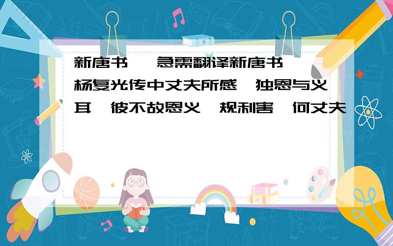 新唐书   急需翻译新唐书 杨复光传中丈夫所感,独恩与义耳,彼不故恩义、规利害,何丈夫哉   和   师次邓,淑逗留,复光斩之,并其军为八!翻译成现代汉语!只要之一段的·别发其他相关的·谢谢·