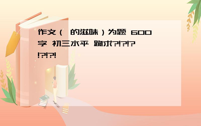 作文（ 的滋味）为题 600字 初三水平 跪求?!?!?!?!?!