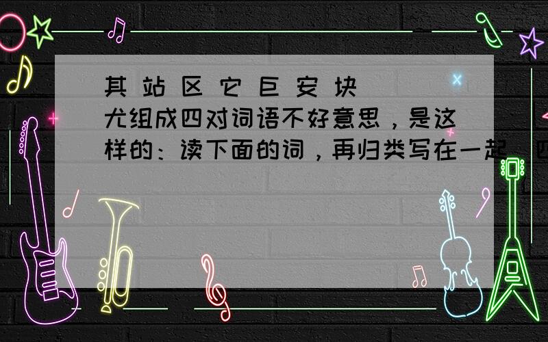 其 站 区 它 巨 安 块 尤组成四对词语不好意思，是这样的：读下面的词，再归类写在一起（四组）其 站 区 它 巨 安 块 尤