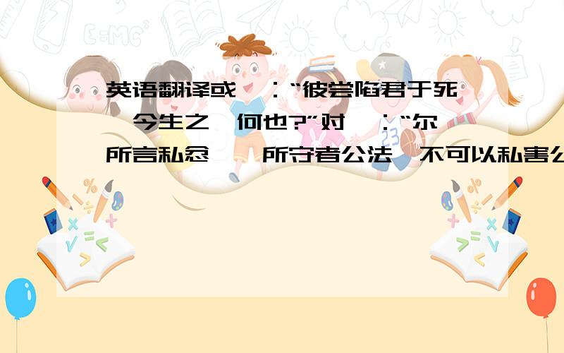 英语翻译或曰：“彼尝陷君于死,今生之,何也?”对曰：“尔所言私忿,吾所守者公法,不可以私害公.”凡三坐大辟,将死,泰然不忧,赦之,亦不喜,后以此重之.