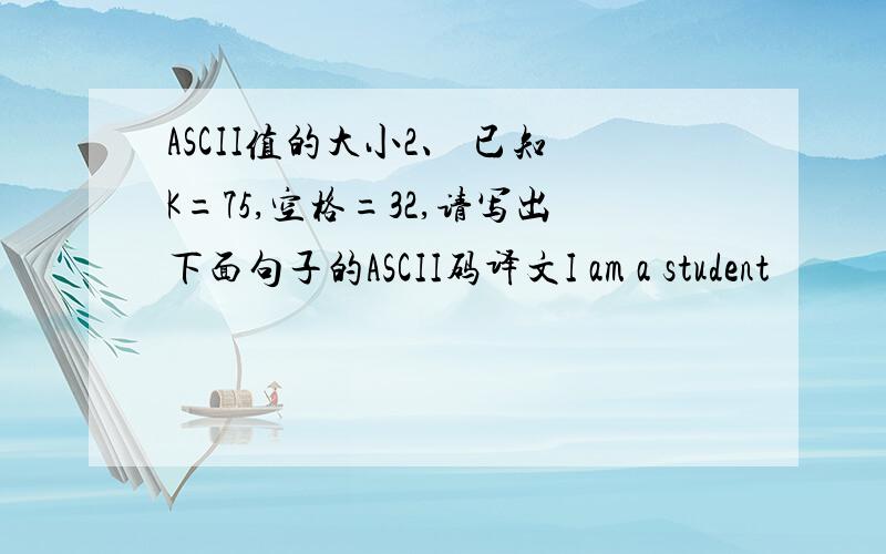 ASCII值的大小2、 已知K=75,空格=32,请写出下面句子的ASCII码译文I am a student