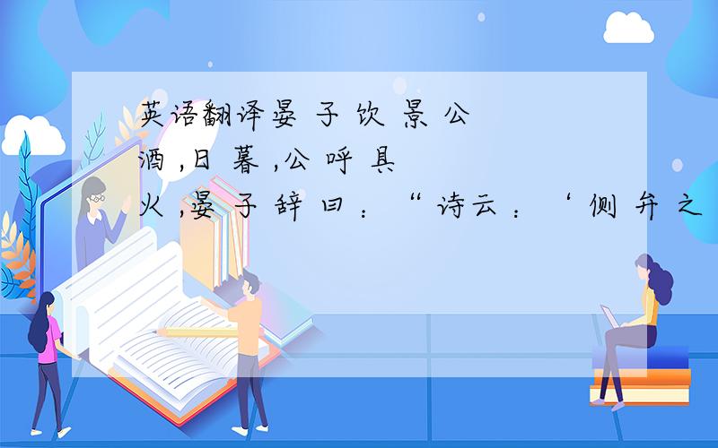 英语翻译晏 子 饮 景 公 酒 ,日 暮 ,公 呼 具 火 ,晏 子 辞 曰 ：“ 诗云 ：‘ 侧 弁 之 俄 ’ ,言 失 德 也 .‘ 屡 舞 傞 傞 〔 一 〕 ’ ,言 失 容 也 .‘ 既 醉 以 酒 ,既 饱 以 德 〔 二 〕 ,既 醉