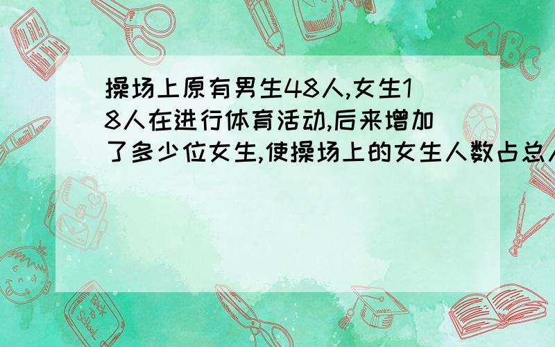 操场上原有男生48人,女生18人在进行体育活动,后来增加了多少位女生,使操场上的女生人数占总人数的40%?