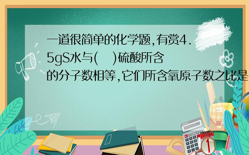 一道很简单的化学题,有赏4.5gS水与(   )硫酸所含的分子数相等,它们所含氧原子数之比是（   ）其中氢原子数之比是(    )