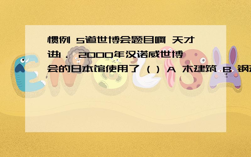 惯例 5道世博会题目啊 天才进1． 2000年汉诺威世博会的日本馆使用了 ( ) A 木建筑 B 钢建筑 C 铁建筑 D 纸建筑 2． 世界上最早的膜结构建筑出现在 ( ) A 1970年大阪世博会 B 1992年塞维利亚世博会