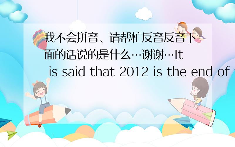 我不会拼音、请帮忙反音反音下面的话说的是什么…谢谢…It is said that 2012 is the end of the world,so that when we are in the world to ashes at that moment.There is one person who abide in me,hold my hand.And that person is yo